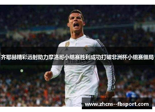 齐耶赫精彩远射助力摩洛哥小组赛胜利成功打破非洲杯小组赛僵局