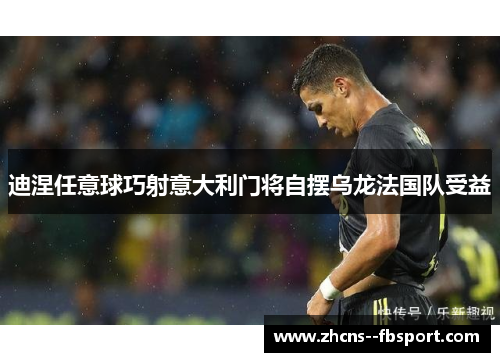 迪涅任意球巧射意大利门将自摆乌龙法国队受益 迪涅任意球巧射意大利门将自摆乌龙法国队受益